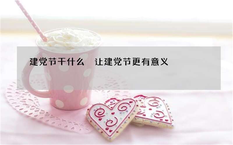 建党节干什么 让建党节更有意义